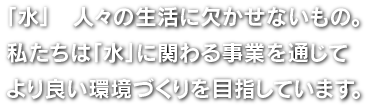 「水」　人々の生活に欠かせないもの。私たちは「水」に関わる事業を通じてより良い環境づくりを目指しています。